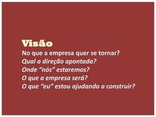 Visão
No que a empresa quer se tornar?
Qual a direção apontada?
Onde “nós” estaremos?
O que a empresa será?
O que “eu” estou ajudando a construir?
 