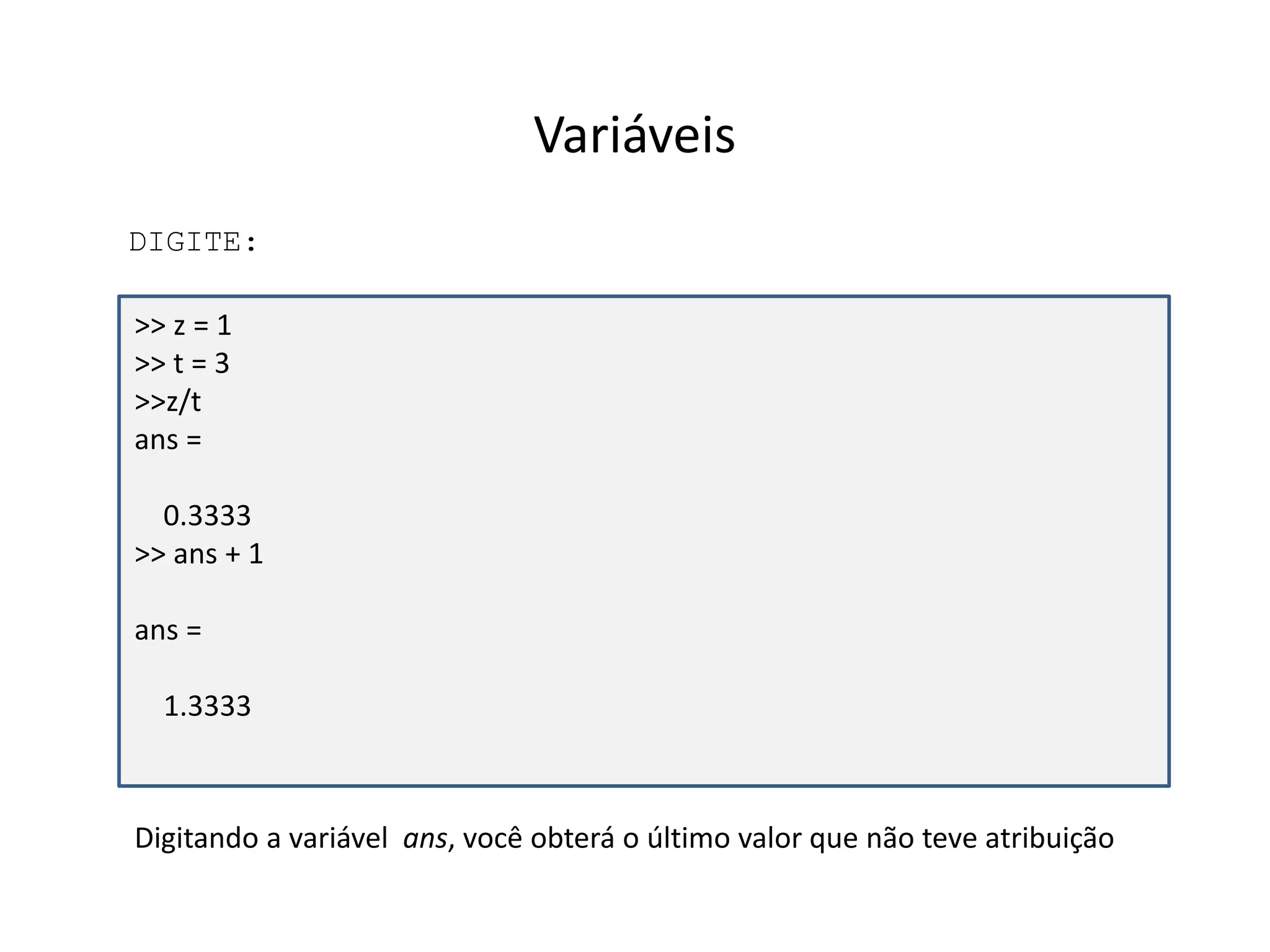 Variáveis 
DIGITE: 
>> z = 1 
>> t = 3 
>>z/t 
ans = 
0.3333 
>> ans + 1 
ans = 
1.3333 
Digitando a variável ans, você obterá o último valor que não teve atribuição 
 