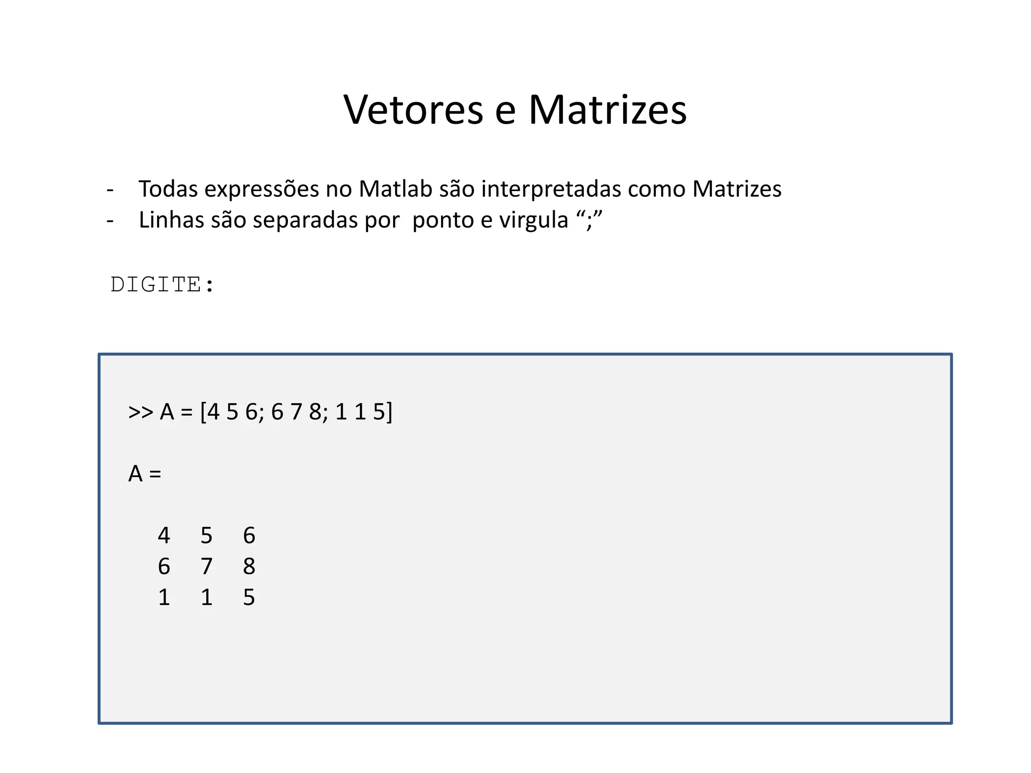 Vetores e Matrizes 
- Todas expressões no Matlab são interpretadas como Matrizes 
- Linhas são separadas por ponto e virgula “;” 
DIGITE: 
>> A = [4 5 6; 6 7 8; 1 1 5] 
A = 
4 5 6 
6 7 8 
1 1 5 
 
