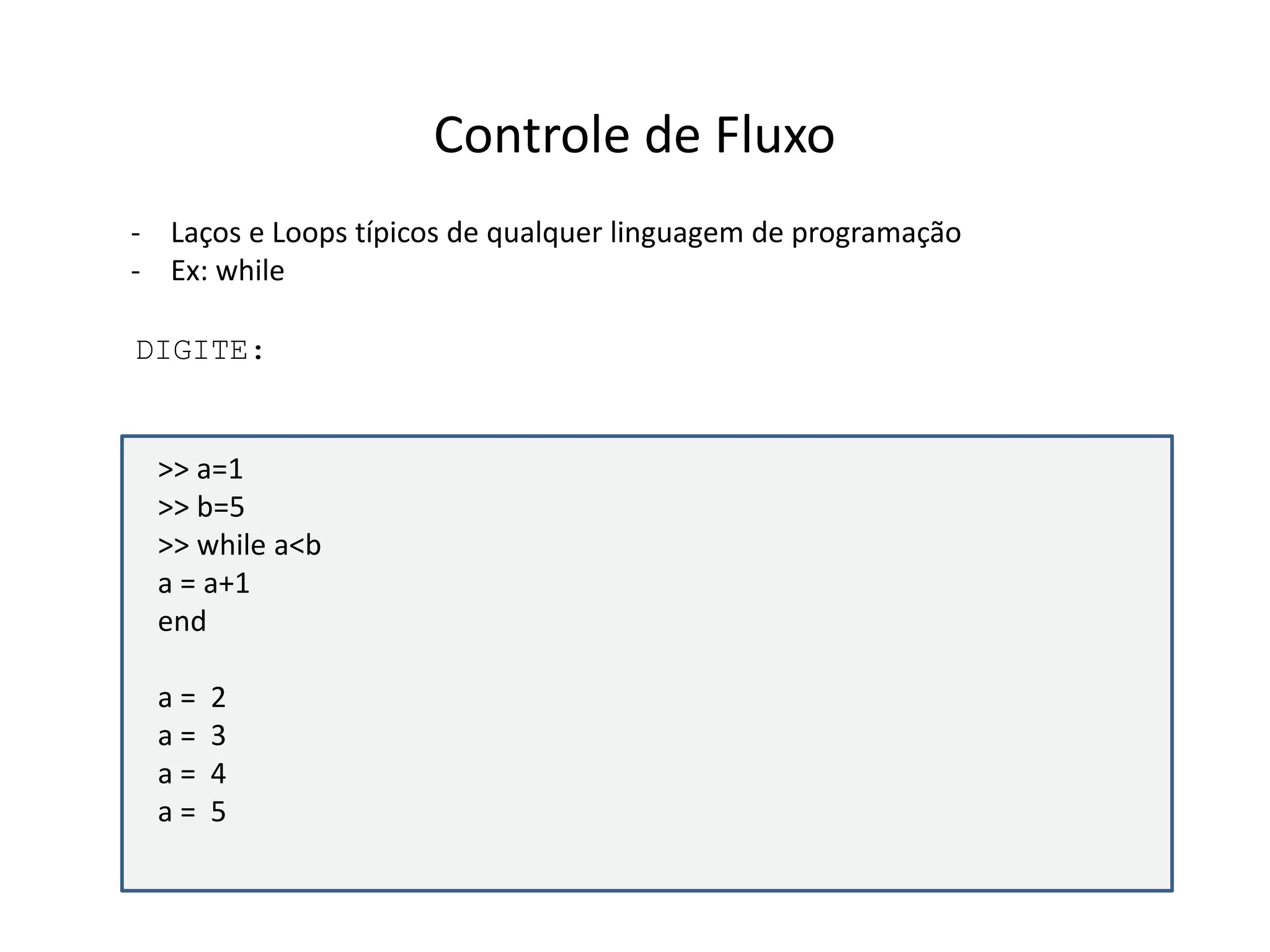 Controle de Fluxo 
- Laços e Loops típicos de qualquer linguagem de programação 
- Ex: while 
DIGITE: 
>> a=1 
>> b=5 
>> while a<b 
a = a+1 
end 
a = 2 
a = 3 
a = 4 
a = 5 
 