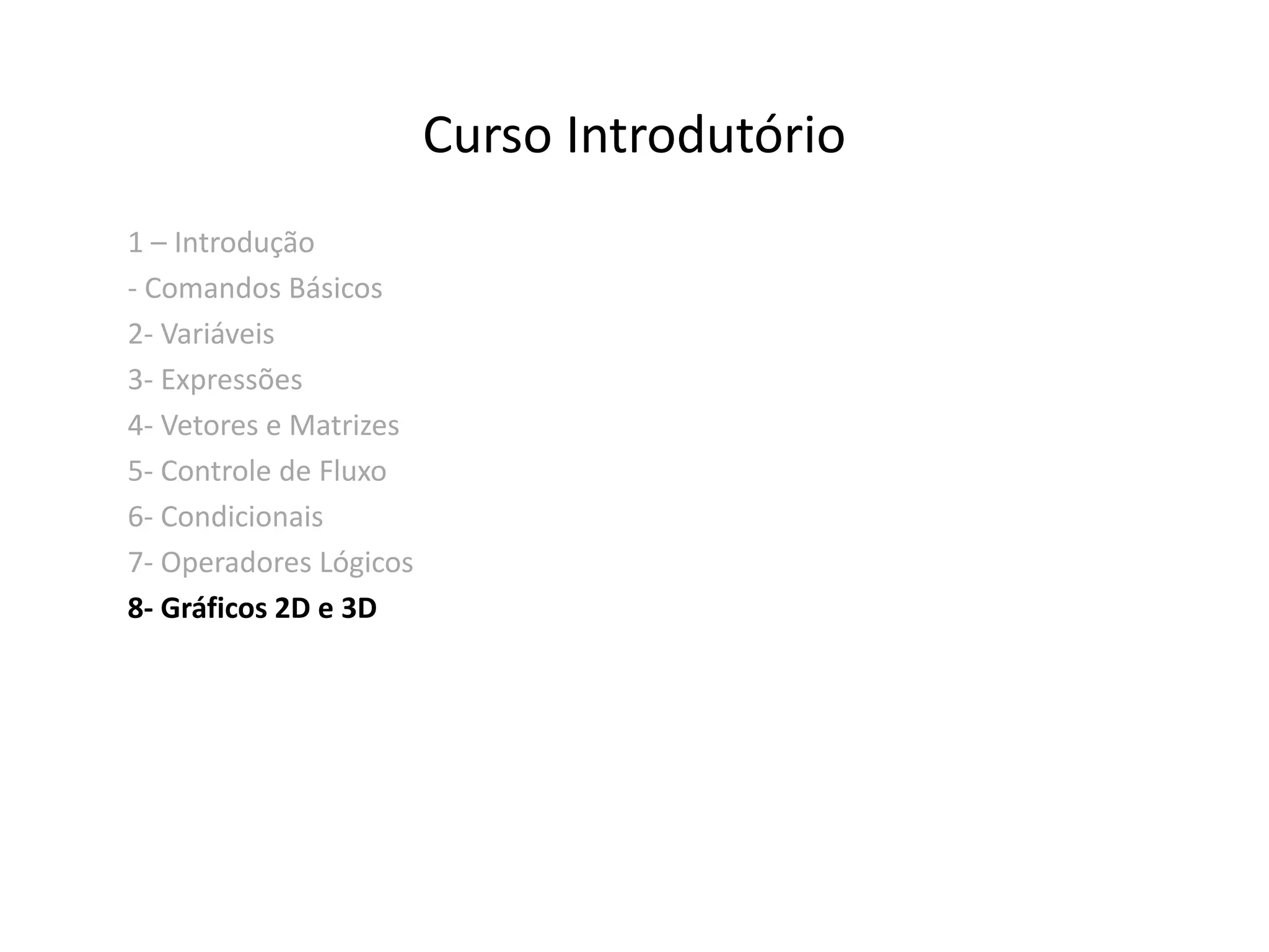 Curso Introdutório 
1 – Introdução 
- Comandos Básicos 
2- Variáveis 
3- Expressões 
4- Vetores e Matrizes 
5- Controle de Fluxo 
6- Condicionais 
7- Operadores Lógicos 
8- Gráficos 2D e 3D 
 