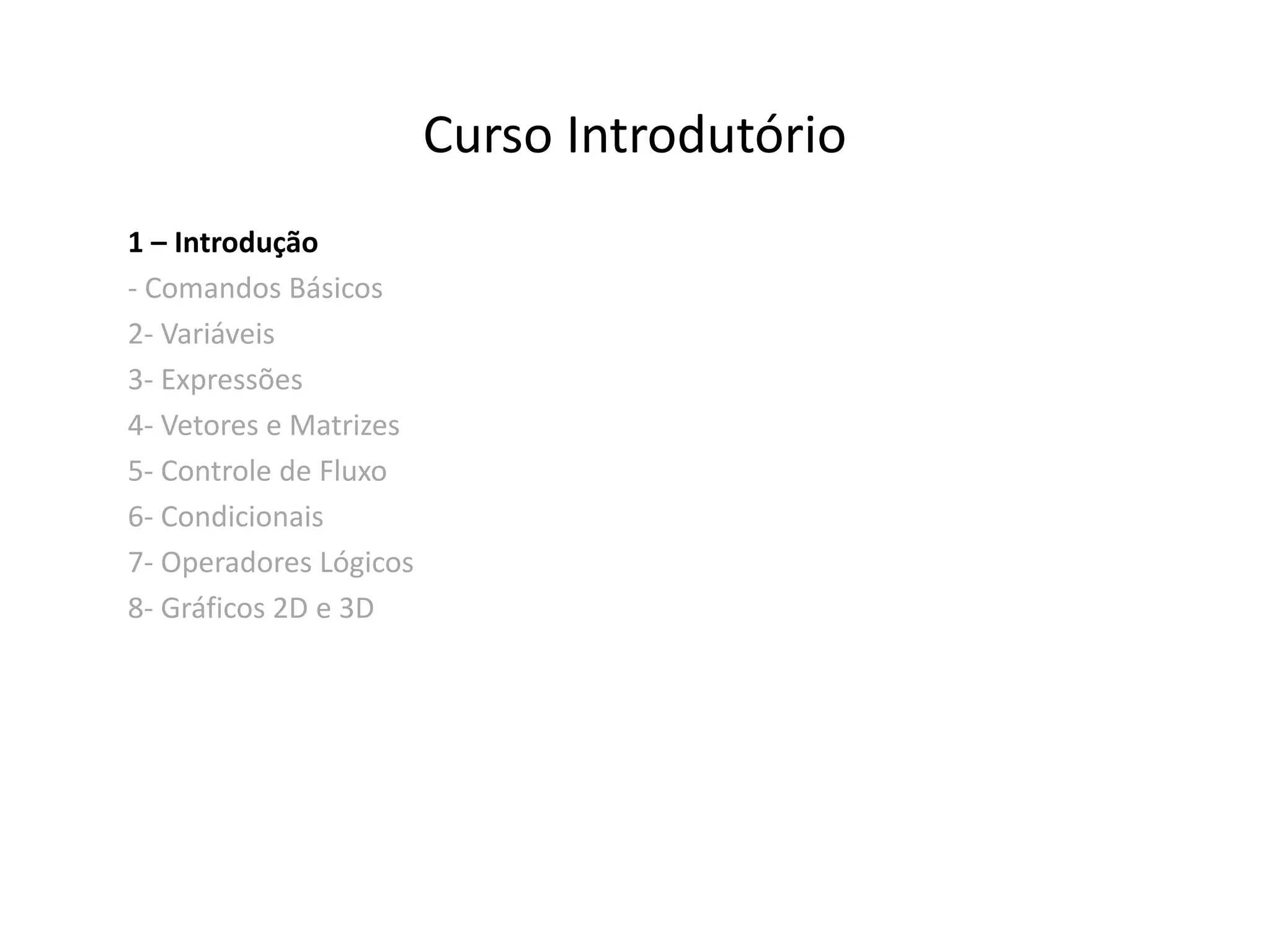 Curso Introdutório 
1 – Introdução 
- Comandos Básicos 
2- Variáveis 
3- Expressões 
4- Vetores e Matrizes 
5- Controle de Fluxo 
6- Condicionais 
7- Operadores Lógicos 
8- Gráficos 2D e 3D 
 