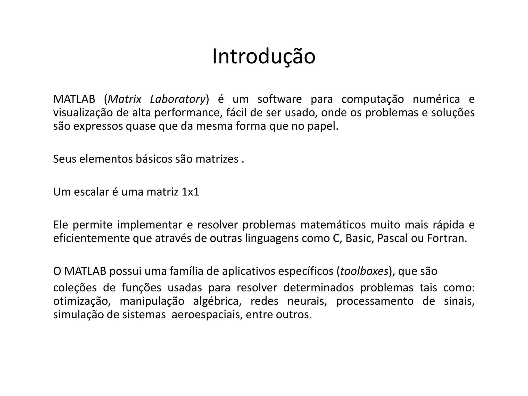 Introdução 
MATLAB (Matrix Laboratory) é um software para computação numérica e 
visualização de alta performance, fácil de ser usado, onde os problemas e soluções 
são expressos quase que da mesma forma que no papel. 
Seus elementos básicos são matrizes . 
Um escalar é uma matriz 1x1 
Ele permite implementar e resolver problemas matemáticos muito mais rápida e 
eficientemente que através de outras linguagens como C, Basic, Pascal ou Fortran. 
O MATLAB possui uma família de aplicativos específicos (toolboxes), que são 
coleções de funções usadas para resolver determinados problemas tais como: 
otimização, manipulação algébrica, redes neurais, processamento de sinais, 
simulação de sistemas aeroespaciais, entre outros. 
 