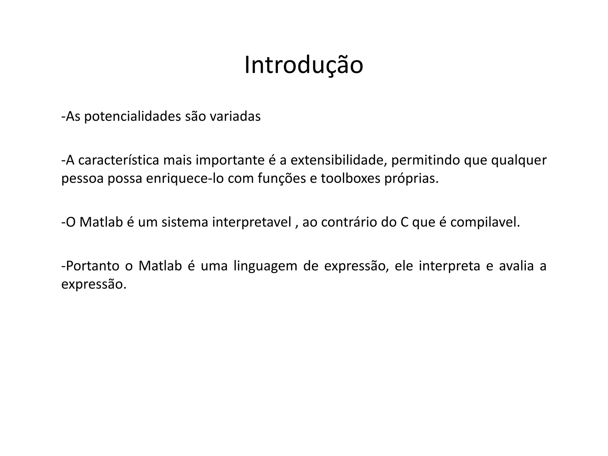 Introdução 
-As potencialidades são variadas 
-A característica mais importante é a extensibilidade, permitindo que qualquer 
pessoa possa enriquece-lo com funções e toolboxes próprias. 
-O Matlab é um sistema interpretavel , ao contrário do C que é compilavel. 
-Portanto o Matlab é uma linguagem de expressão, ele interpreta e avalia a 
expressão. 
 