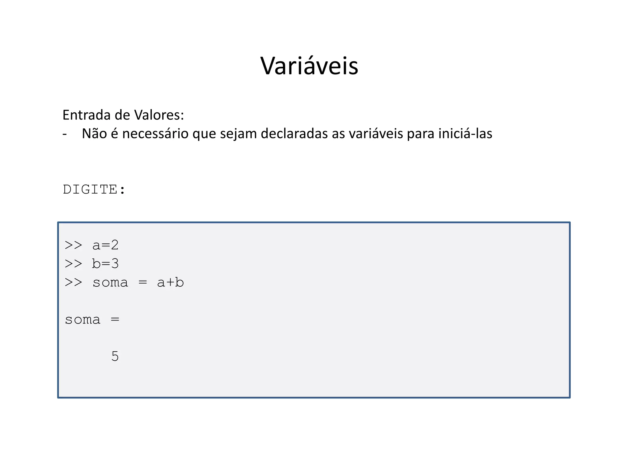 >> a=2 
>> b=3 
>> soma = a+b 
soma = 
5 
Variáveis 
Entrada de Valores: 
- Não é necessário que sejam declaradas as variáveis para iniciá-las 
DIGITE: 
 