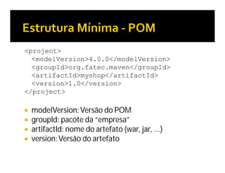 <project>
<modelVersion>4.0.0</modelVersion>
<groupId>org.fatec.maven</groupId>
<artifactId>myshop</artifactId>
<version>1.0</version>
</project>
 modelVersion:Versão do POM
 groupId: pacote da “empresa”
 artifactId: nome do artefato (war, jar, ...)
 version:Versão do artefato
 