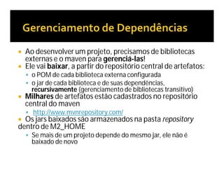  Ao desenvolver um projeto, precisamos de bibliotecas
externas e o maven para gerenciá-las!
 Ele vai baixar, a partir do repositório central de artefatos:
 o POM de cada biblioteca externa configurada
 o jar de cada biblioteca e de suas dependências,
recursivamente (gerenciamento de bibliotecas transitivo)
 Milhares de artefatos estão cadastrados no repositório
central do maven
 http://www.mvnrepository.com/
 Os jars baixados são armazenados na pasta repository
dentro de M2_HOME
 Se mais de um projeto depende do mesmo jar, ele não é
baixado de novo
 