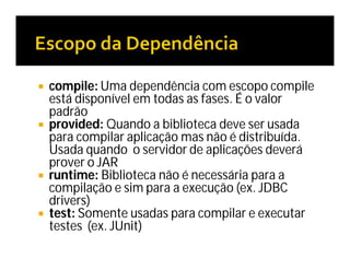  compile: Uma dependência com escopo compile
está disponível em todas as fases. É o valor
padrão
 provided: Quando a biblioteca deve ser usada
para compilar aplicação mas não é distribuída.
Usada quando o servidor de aplicações deverá
prover o JAR
 runtime: Biblioteca não é necessária para a
compilação e sim para a execução (ex. JDBC
drivers)
 test: Somente usadas para compilar e executar
testes (ex. JUnit)
 