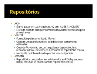  Local:
 É uma pasta em sua máquina (.m2 em %USER_HOME% )
 É criado quando qualquer comando maven for executado pela
primeira vez
 Central:
 Fornecido pela comunidade Maven
 Contém um grande número de bibliotecas comumente
utilizadas
 Quando Maven não encontra qualquer dependência no
repositório local, ele começa a procurar no repositório central
 Necessita da internet e não precisa ser configurado
 Remoto
 Repositórios que podem ser adicionados ao POM quando as
bibliotecas não se encontram no repositório central
 