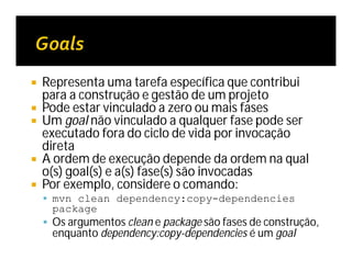  Representa uma tarefa específica que contribui
para a construção e gestão de um projeto
 Pode estar vinculado a zero ou mais fases
 Um goal não vinculado a qualquer fase pode ser
executado fora do ciclo de vida por invocação
direta
 A ordem de execução depende da ordem na qual
o(s) goal(s) e a(s) fase(s) são invocadas
 Por exemplo, considere o comando:
 mvn clean dependency:copy-dependencies
package
 Os argumentos clean e package são fases de construção,
enquanto dependency:copy-dependencies é um goal
 
