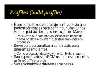  É um conjunto de valores de configuração que
podem ser usadas para definir ou substituir os
valores padrão de uma construção do Maven
 Por exemplo, o caminho do servidor de banco de
dados no desenvolvimento, teste e ambientes de
produção
 Serve para personalizar a construção para
diferentes ambientes
 Como produção, desenvolvimento, tests, stage, ...
 São especificados no POM usando os elementos
activeProfile e profile
 São acionados de diferentes maneiras
 