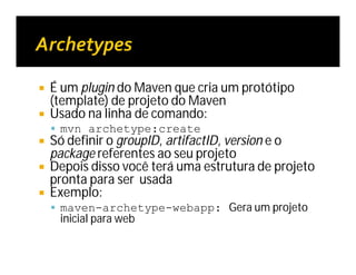  É um plugin do Maven que cria um protótipo
(template) de projeto do Maven
 Usado na linha de comando:
 mvn archetype:create
 Só definir o groupID, artifactID, version e o
package referentes ao seu projeto
 Depois disso você terá uma estrutura de projeto
pronta para ser usada
 Exemplo:
 maven-archetype-webapp: Gera um projeto
inicial para web
 
