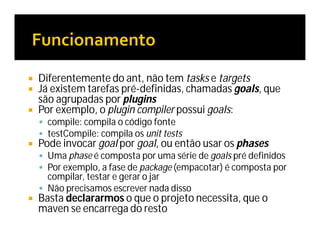  Diferentemente do ant, não tem tasks e targets
 Já existem tarefas pré-definidas, chamadas goals, que
são agrupadas por plugins
 Por exemplo, o plugin compiler possui goals:
 compile: compila o código fonte
 testCompile: compila os unit tests
 Pode invocar goal por goal, ou então usar os phases
 Uma phase é composta por uma série de goals pré definidos
 Por exemplo, a fase de package (empacotar) é composta por
compilar, testar e gerar o jar
 Não precisamos escrever nada disso
 Basta declararmos o que o projeto necessita, que o
maven se encarrega do resto
 
