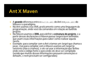  A grande diferença entre o build.xml do Ant e o pom.xml do
Maven é o paradigma.
 No Ant usamos esse XML praticamente como uma linguagem de
programação, onde você da comandos em relação ao build do
projeto.
 No Maven usamos o XML para definir a estrutura do projeto, e a
partir dessas declarações o Maven possui targets bem definidos
que usam essas informações para saber como realizar aquela
tarefa.
 Exemplo: para compilar com oAnt criamos um target que chama o
javac, mas para compilar com o Maven usamos um target já
existente (não o criamos), e ele vai usar a informação que define
onde está o código fonte e para onde ele deve ser compilado
(sendo que muitas dessas informações possuem convenções e
defaults, e nem precisam ser configuradas)
 