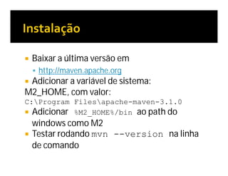  Baixar a última versão em
 http://maven.apache.org
 Adicionar a variável de sistema:
M2_HOME, com valor:
C:Program Filesapache-maven-3.1.0
 Adicionar %M2_HOME%/bin ao path do
windows como M2
 Testar rodando mvn --version na linha
de comando
 