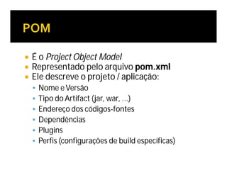  É o Project Object Model
 Representado pelo arquivo pom.xml
 Ele descreve o projeto / aplicação:
 Nome eVersão
 Tipo do Artifact (jar, war, …)
 Endereço dos códigos-fontes
 Dependências
 Plugins
 Perfis (configurações de build específicas)
 
