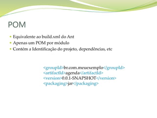  Equivalente ao build.xml do Ant
 Apenas um POM por módulo
 Contém a Identificação do projeto, dependências, etc
POM
<groupId>br.com.meuexemplo</groupId>
<artifactId>agenda</artifactId>
<version>0.0.1-SNAPSHOT</version>
<packaging>jar</packaging>
 