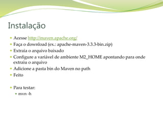  Acesse http://maven.apache.org/
 Faça o download (ex.: apache-maven-3.3.3-bin.zip)
 Extraia o arquivo baixado
 Configure a variável de ambiente M2_HOME apontando para onde
extraiu o arquivo
 Adicione a pasta bin do Maven no path
 Feito
 Para testar:
 mvn -h
Instalação
 