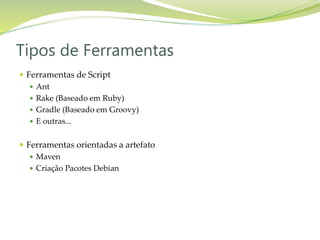  Ferramentas de Script
 Ant
 Rake (Baseado em Ruby)
 Gradle (Baseado em Groovy)
 E outras...
 Ferramentas orientadas a artefato
 Maven
 Criação Pacotes Debian
Tipos de Ferramentas
 