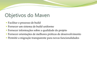  Facilitar o processo de build
 Fornecer um sistema de build uniforme
 Fornecer informações sobre a qualidade do projeto
 Fornecer orientações de melhores práticas de desenvolvimento
 Permitir a migração transparente para novas funcionalidades
Objetivos do Maven
 