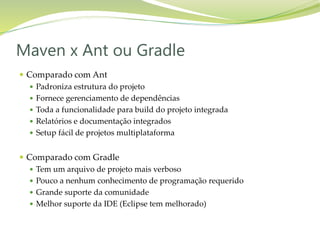  Comparado com Ant
 Padroniza estrutura do projeto
 Fornece gerenciamento de dependências
 Toda a funcionalidade para build do projeto integrada
 Relatórios e documentação integrados
 Setup fácil de projetos multiplataforma
 Comparado com Gradle
 Tem um arquivo de projeto mais verboso
 Pouco a nenhum conhecimento de programação requerido
 Grande suporte da comunidade
 Melhor suporte da IDE (Eclipse tem melhorado)
Maven x Ant ou Gradle
 