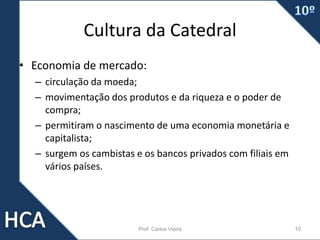 Cultura da Catedral
• Economia de mercado:
– circulação da moeda;
– movimentação dos produtos e da riqueza e o poder de
compra;
– permitiram o nascimento de uma economia monetária e
capitalista;
– surgem os cambistas e os bancos privados com filiais em
vários países.
Prof. Carlos Vieira 10
 