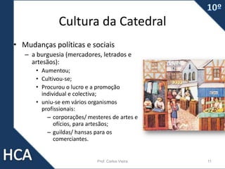 Cultura da Catedral
• Mudanças políticas e sociais
– a burguesia (mercadores, letrados e
artesãos):
• Aumentou;
• Cultivou-se;
• Procurou o lucro e a promoção
individual e colectiva;
• uniu-se em vários organismos
profissionais:
– corporações/ mesteres de artes e
ofícios, para artesãos;
– guildas/ hansas para os
comerciantes.
Prof. Carlos Vieira 11
 