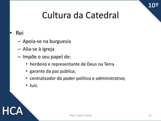Cultura da Catedral
• Rei
– Apoia-se na burguesia
– Alia-se à igreja
– Impõe o seu papel de:
• herdeiro e representante de Deus na Terra
• garante da paz pública;
• centralizador do poder político e administrativo;
• Juiz.
Prof. Carlos Vieira 12
 