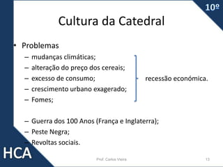 Cultura da Catedral
• Problemas
– mudanças climáticas;
– alteração do preço dos cereais;
– excesso de consumo;
– crescimento urbano exagerado;
– Fomes;
– Guerra dos 100 Anos (França e Inglaterra);
– Peste Negra;
– Revoltas sociais.
Prof. Carlos Vieira 13
recessão económica.
 