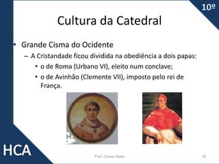 Cultura da Catedral
• Grande Cisma do Ocidente
– A Cristandade ficou dividida na obediência a dois papas:
• o de Roma (Urbano VI), eleito num conclave;
• o de Avinhão (Clemente VII), imposto pelo rei de
França.
Prof. Carlos Vieira 18
 