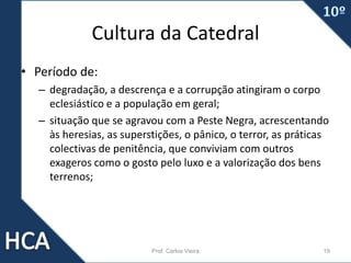 Cultura da Catedral
• Período de:
– degradação, a descrença e a corrupção atingiram o corpo
eclesiástico e a população em geral;
– situação que se agravou com a Peste Negra, acrescentando
às heresias, as superstições, o pânico, o terror, as práticas
colectivas de penitência, que conviviam com outros
exageros como o gosto pelo luxo e a valorização dos bens
terrenos;
Prof. Carlos Vieira 19
 