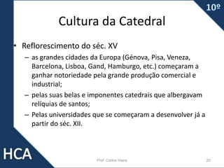 Cultura da Catedral
• Reflorescimento do séc. XV
– as grandes cidades da Europa (Génova, Pisa, Veneza,
Barcelona, Lisboa, Gand, Hamburgo, etc.) começaram a
ganhar notoriedade pela grande produção comercial e
industrial;
– pelas suas belas e imponentes catedrais que albergavam
relíquias de santos;
– Pelas universidades que se começaram a desenvolver já a
partir do séc. XII.
Prof. Carlos Vieira 20
 
