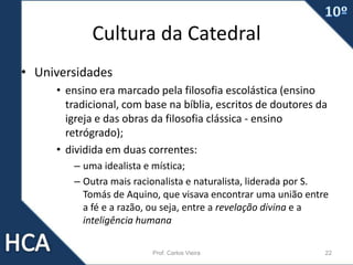 Cultura da Catedral
• Universidades
• ensino era marcado pela filosofia escolástica (ensino
tradicional, com base na bíblia, escritos de doutores da
igreja e das obras da filosofia clássica - ensino
retrógrado);
• dividida em duas correntes:
– uma idealista e mística;
– Outra mais racionalista e naturalista, liderada por S.
Tomás de Aquino, que visava encontrar uma união entre
a fé e a razão, ou seja, entre a revelação divina e a
inteligência humana
Prof. Carlos Vieira 22
 