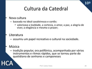 Cultura da Catedral
• Nova cultura
– baseada no ideal cavaleiresco e cortês:
• valorizava a lealdade, a cortesia, o amor, a paz, a alegria de
viver, a elegância e mesmo o prazer;
• Literatura
– assumiu um papel recreativo e cultural na sociedade.
• Música
– tradição popular, ora polifónica, acompanhada por vários
instrumentos e ritmos rápidos, que se tornou parte do
quotidiano de senhores e camponeses
Prof. Carlos Vieira 26
 