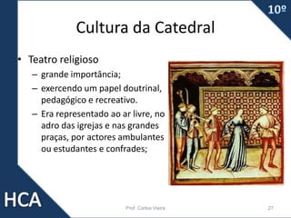 Cultura da Catedral
• Teatro religioso
– grande importância;
– exercendo um papel doutrinal,
pedagógico e recreativo.
– Era representado ao ar livre, no
adro das igrejas e nas grandes
praças, por actores ambulantes
ou estudantes e confrades;
Prof. Carlos Vieira 27
 