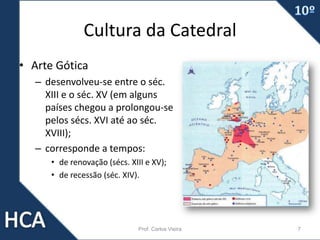 Cultura da Catedral
• Arte Gótica
– desenvolveu-se entre o séc.
XIII e o séc. XV (em alguns
países chegou a prolongou-se
pelos sécs. XVI até ao séc.
XVIII);
– corresponde a tempos:
• de renovação (sécs. XIII e XV);
• de recessão (séc. XIV).
Prof. Carlos Vieira 7
 