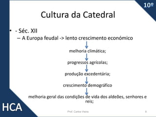 Cultura da Catedral
• - Séc. XII
– A Europa feudal -> lento crescimento económico
melhoria climática;
progressos agrícolas;
produção excedentária;
crescimento demográfico
melhoria geral das condições de vida dos aldeões, senhores e
reis;
Prof. Carlos Vieira 8
 