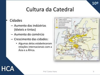 Cultura da Catedral
• Cidades
– Aumento das indústrias
(têxteis e tintas)
– Aumento do comércio
– Crescimento das cidades:
• Algumas delas estabeleceram
relações internacionais com a
Ásia e a África.
Prof. Carlos Vieira 9
 