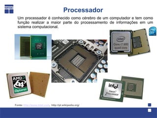 Processador
  Um processador é conhecido como cérebro de um computador e tem como
  função realizar a maior parte do processamento de informações em um
  sistema computacional.




Fonte: http://www.intel.com, http://pt.wikipedia.org/
 