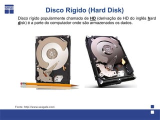 Disco Rígido (Hard Disk)
  Disco rígido popularmente chamado de HD (derivação de HD do inglês hard
  disk) é a parte do computador onde são armazenados os dados.




Fonte: http://www.seagate.com
 