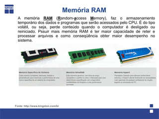 Memória RAM
  A memória RAM (Random-access Memory), faz o armazenamento
  temporário dos dados e programas que serão acessados pelo CPU. É do tipo
  volátil, ou seja, perde conteúdo quando o computador é desligado ou
  reiniciado. Pssuir mais memória RAM é ter maior capacidade de reter e
  processar arquivos e como conseqüência obter maior desempenho no
  sistema.




Fonte: http://www.kingston.com/br
 