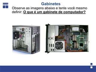 Gabinetes
Observe as imagens abaixo e tente você mesmo
definir: O que é um gabinete de computador?
 
