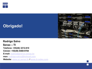 Obrigado!


Rodrigo Salvo
Senac – TI
Telefone: +55(48) 3212-810
Celular: +55(48) 8468-9784
E-mail: rsalvo@prof.sc.senac.br
msn: rodrigo-salvo@hotmail.com
Website: www.sc.senac.br / www.ti-redes.com
 