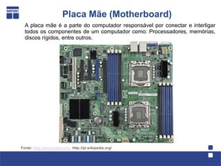 Placa Mãe (Motherboard)
  A placa mãe é a parte do computador responsável por conectar e interligar
  todos os componentes de um computador como: Processadores, memórias,
  discos rígidos, entre outros.




Fonte: http://www.intel.com, http://pt.wikipedia.org/
 
