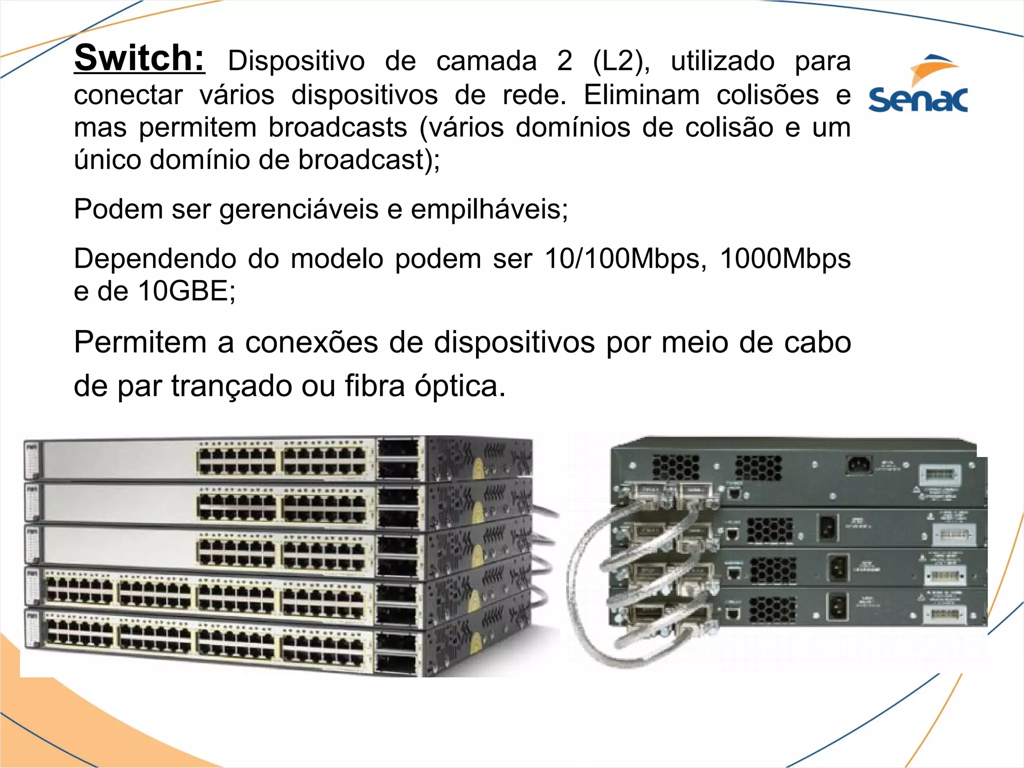 Switch:    Dispositivo de camada 2 (L2), utilizado para
conectar vários dispositivos de rede. Eliminam colisões e
mas permitem broadcasts (vários domínios de colisão e um
único domínio de broadcast);
Podem ser gerenciáveis e empilháveis;
Dependendo do modelo podem ser 10/100Mbps, 1000Mbps
e de 10GBE;
Permitem a conexões de dispositivos por meio de cabo
de par trançado ou fibra óptica.
 