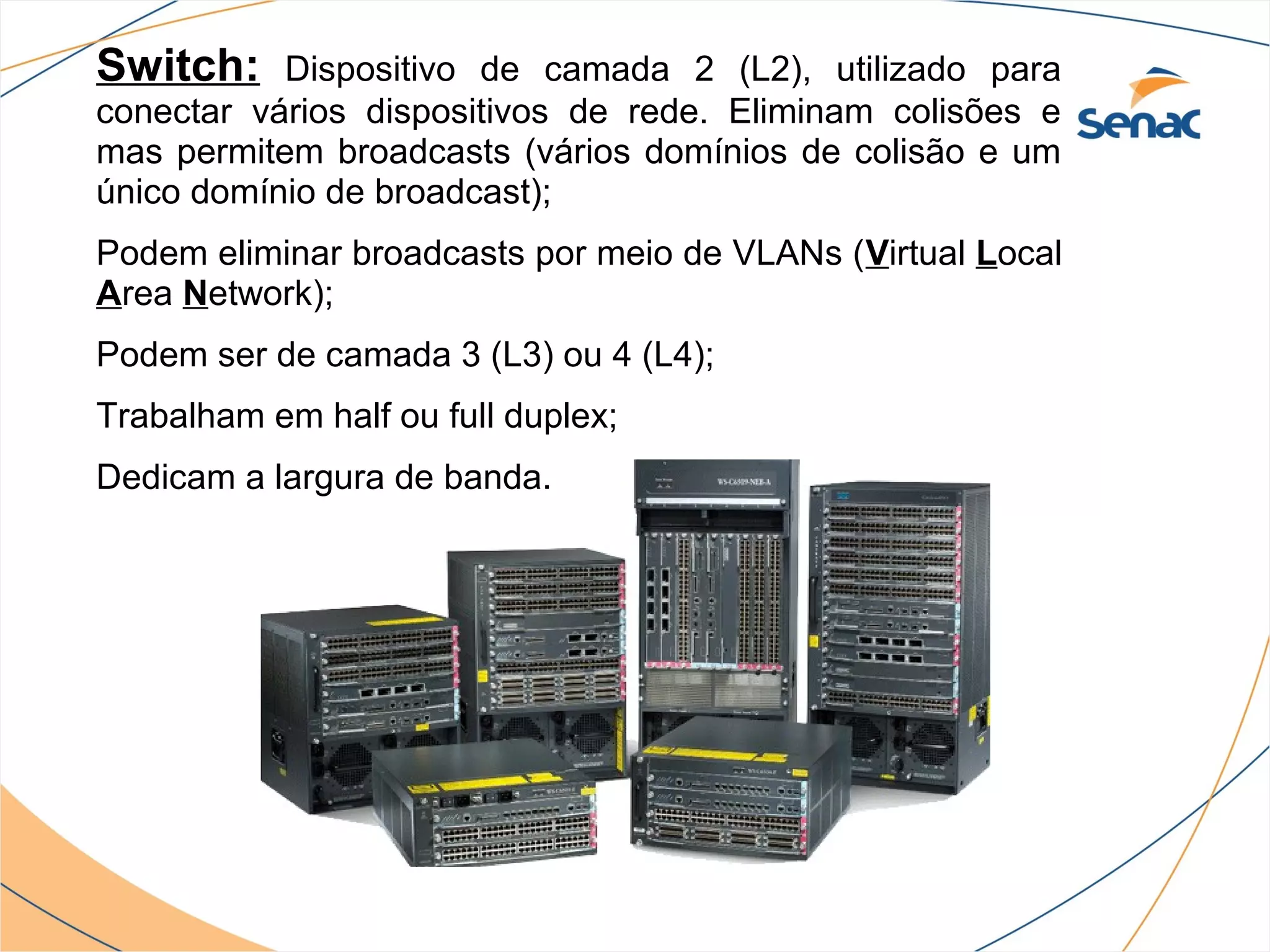 Switch:    Dispositivo de camada 2 (L2), utilizado para
conectar vários dispositivos de rede. Eliminam colisões e
mas permitem broadcasts (vários domínios de colisão e um
único domínio de broadcast);
Podem eliminar broadcasts por meio de VLANs (Virtual Local
Area Network);
Podem ser de camada 3 (L3) ou 4 (L4);
Trabalham em half ou full duplex;
Dedicam a largura de banda.
 