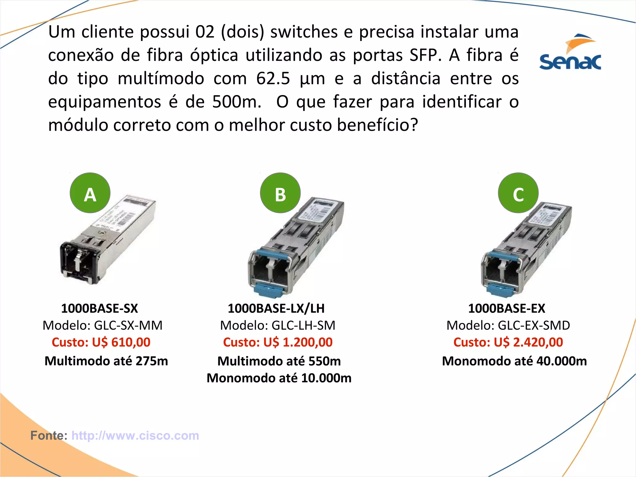 Um cliente possui 02 (dois) switches e precisa instalar uma
  conexão de fibra óptica utilizando as portas SFP. A fibra é
  do tipo multímodo com 62.5 μm e a distância entre os
  equipamentos é de 500m. O que fazer para identificar o
  módulo correto com o melhor custo benefício?


        A                              B                      C




   1000BASE-SX                   1000BASE-LX/LH         1000BASE-EX
 Modelo: GLC-SX-MM             Modelo: GLC-LH-SM     Modelo: GLC-EX-SMD
  Custo: U$ 610,00              Custo: U$ 1.200,00    Custo: U$ 2.420,00
 Multimodo até 275m            Multimodo até 550m    Monomodo até 40.000m
                              Monomodo até 10.000m



Fonte: http://www.cisco.com
 