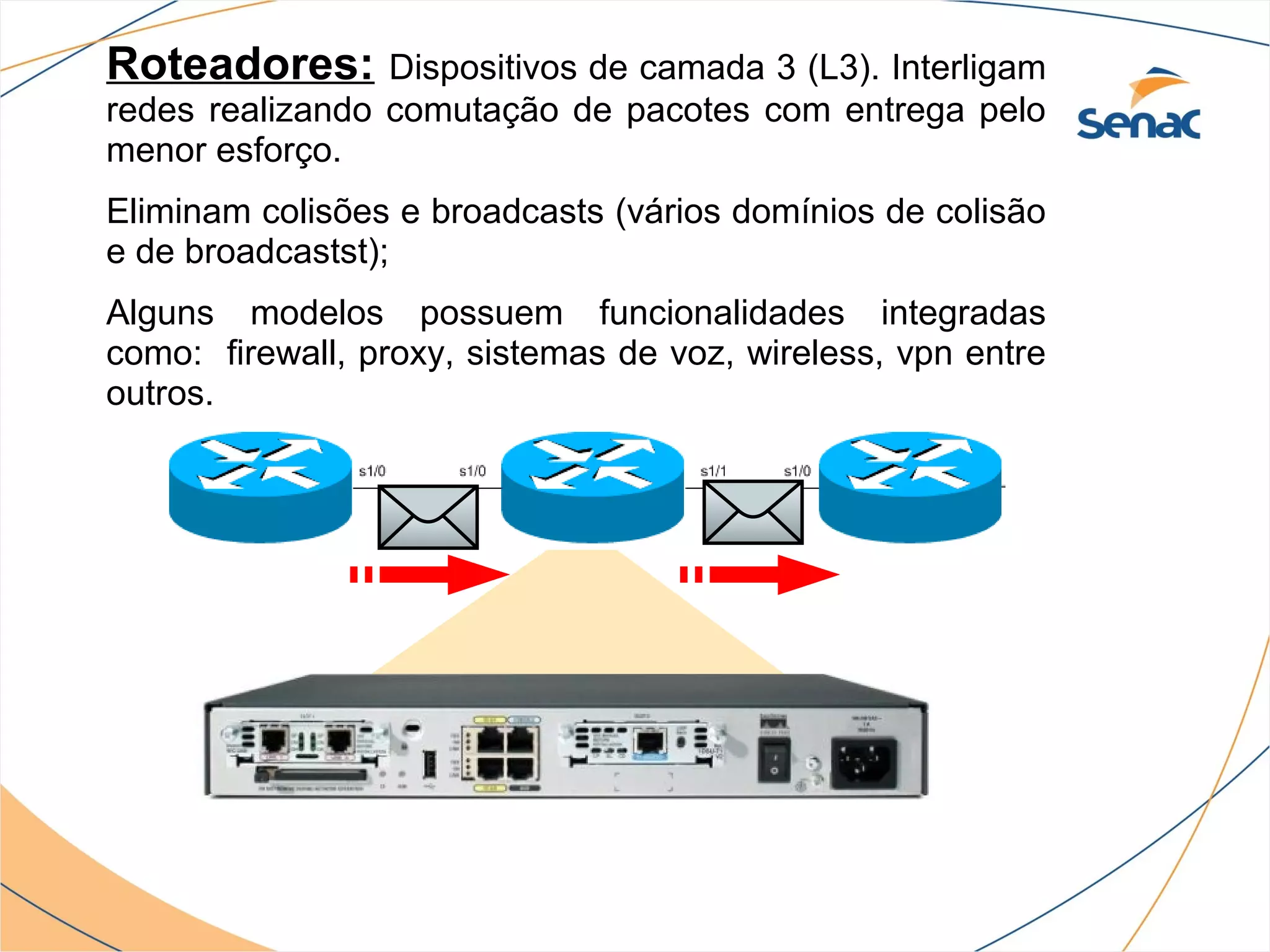 Roteadores:      Dispositivos de camada 3 (L3). Interligam
redes realizando comutação de pacotes com entrega pelo
menor esforço.
Eliminam colisões e broadcasts (vários domínios de colisão
e de broadcastst);
Alguns modelos possuem funcionalidades integradas
como: firewall, proxy, sistemas de voz, wireless, vpn entre
outros.
 