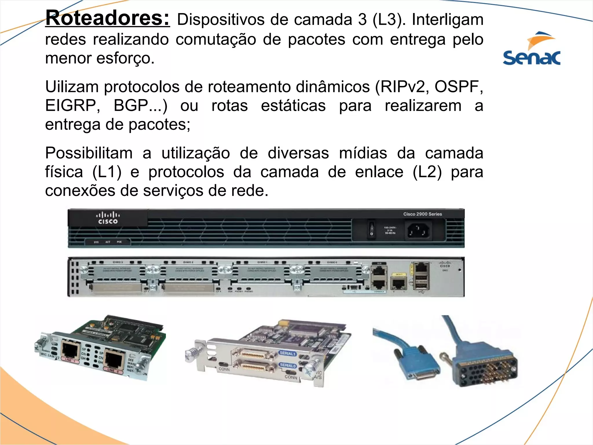 Roteadores:      Dispositivos de camada 3 (L3). Interligam
redes realizando comutação de pacotes com entrega pelo
menor esforço.
Uilizam protocolos de roteamento dinâmicos (RIPv2, OSPF,
EIGRP, BGP...) ou rotas estáticas para realizarem a
entrega de pacotes;
Possibilitam a utilização de diversas mídias da camada
física (L1) e protocolos da camada de enlace (L2) para
conexões de serviços de rede.
 