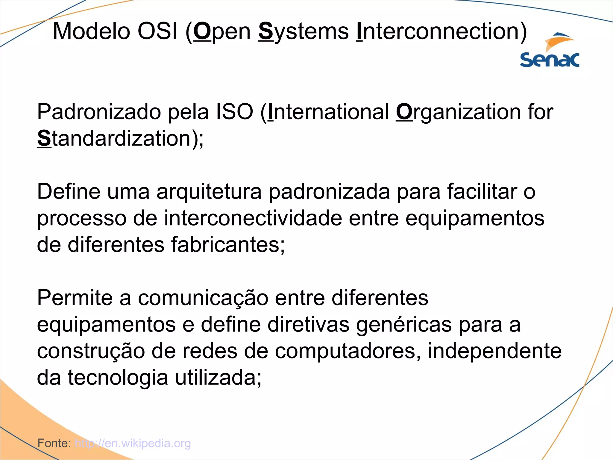 Modelo OSI (Open Systems Interconnection)


Padronizado pela ISO (International Organization for
Standardization);

Define uma arquitetura padronizada para facilitar o
processo de interconectividade entre equipamentos
de diferentes fabricantes;

Permite a comunicação entre diferentes
equipamentos e define diretivas genéricas para a
construção de redes de computadores, independente
da tecnologia utilizada;

Fonte: http://en.wikipedia.org
 